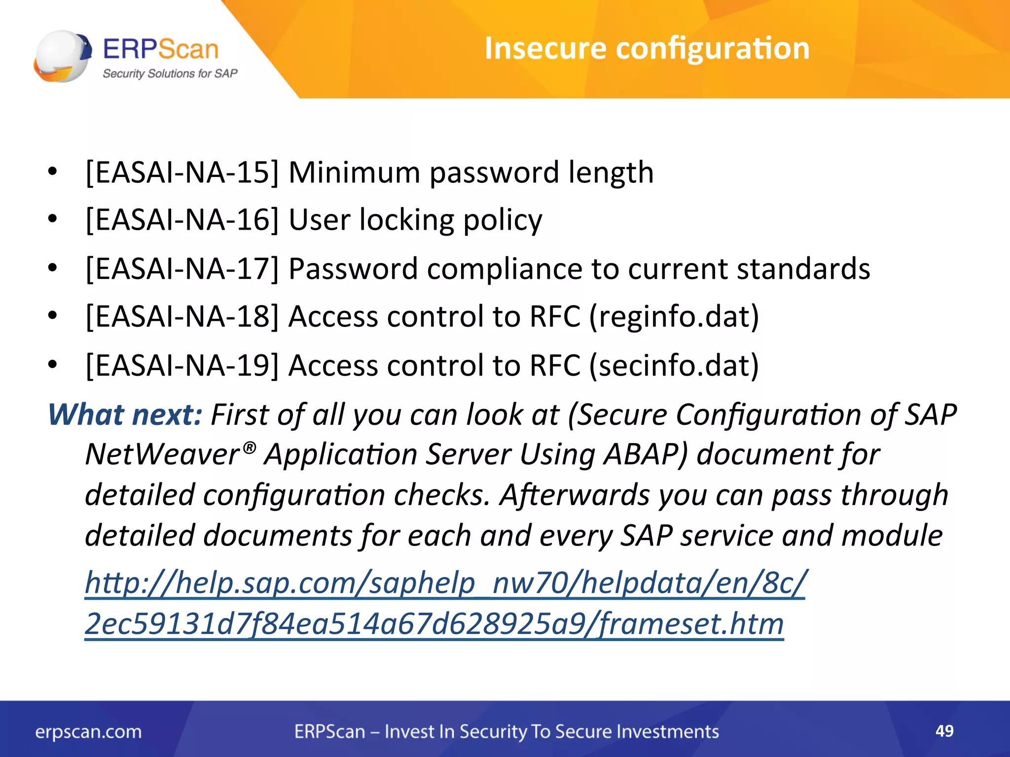 •  [EASAI-­‐NA-­‐15]	
  Minimum	
  password	
  length	
  
•  [EASAI-­‐NA-­‐16]	
  User	
  locking	
  policy	
  
•  [EASAI-­‐NA-­‐17]	
  Password	
  compliance	
  to	
  current	
  standards	
  
•  [EASAI-­‐NA-­‐18]	
  Access	
  control	
  to	
  RFC	
  (reginfo.dat)	
  
•  [EASAI-­‐NA-­‐19]	
  Access	
  control	
  to	
  RFC	
  (secinfo.dat)	
  
What	
  next:	
  First	
  of	
  all	
  you	
  can	
  look	
  at	
  (Secure	
  ConﬁguraEon	
  of	
  SAP	
  
NetWeaver®	
  ApplicaEon	
  Server	
  Using	
  ABAP)	
  document	
  for	
  
detailed	
  conﬁguraEon	
  checks.	
  Alerwards	
  you	
  can	
  pass	
  through	
  
detailed	
  documents	
  for	
  each	
  and	
  every	
  SAP	
  service	
  and	
  module	
  
	
  h"p://help.sap.com/saphelp_nw70/helpdata/en/8c/
2ec59131d7f84ea514a67d628925a9/frameset.htm	
  
49	
  
Insecure	
  conﬁgura8on	
  
 