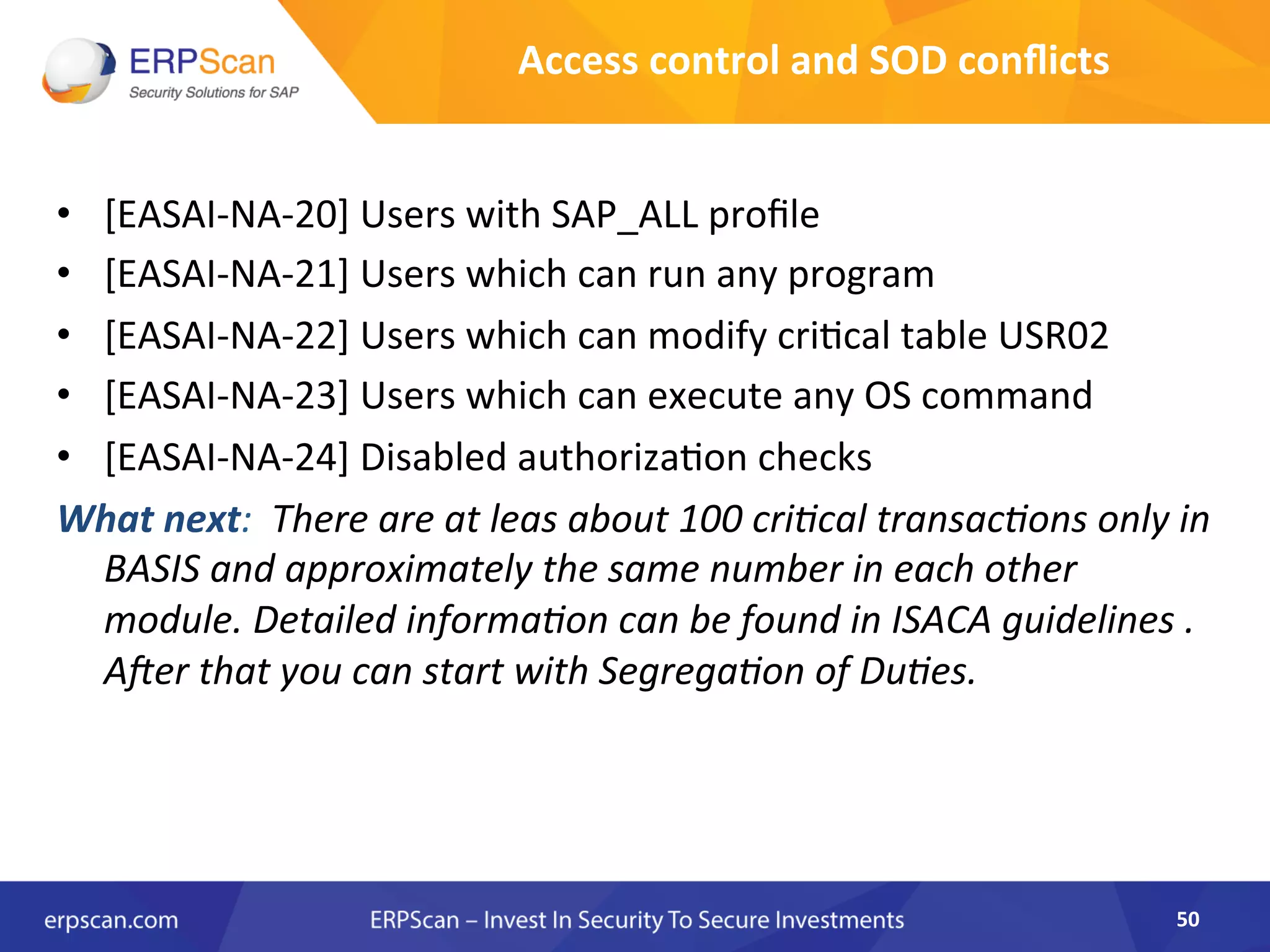 •  [EASAI-­‐NA-­‐20]	
  Users	
  with	
  SAP_ALL	
  proﬁle	
  
•  [EASAI-­‐NA-­‐21]	
  Users	
  which	
  can	
  run	
  any	
  program	
  
•  [EASAI-­‐NA-­‐22]	
  Users	
  which	
  can	
  modify	
  cri8cal	
  table	
  USR02	
  
•  [EASAI-­‐NA-­‐23]	
  Users	
  which	
  can	
  execute	
  any	
  OS	
  command	
  
•  [EASAI-­‐NA-­‐24]	
  Disabled	
  authoriza8on	
  checks	
  
What	
  next:	
  	
  There	
  are	
  at	
  leas	
  about	
  100	
  criEcal	
  transacEons	
  only	
  in	
  
BASIS	
  and	
  approximately	
  the	
  same	
  number	
  in	
  each	
  other	
  
module.	
  Detailed	
  informaEon	
  can	
  be	
  found	
  in	
  ISACA	
  guidelines	
  .	
  
Aler	
  that	
  you	
  can	
  start	
  with	
  SegregaEon	
  of	
  DuEes.	
  
50	
  
Access	
  control	
  and	
  SOD	
  conﬂicts	
  
 