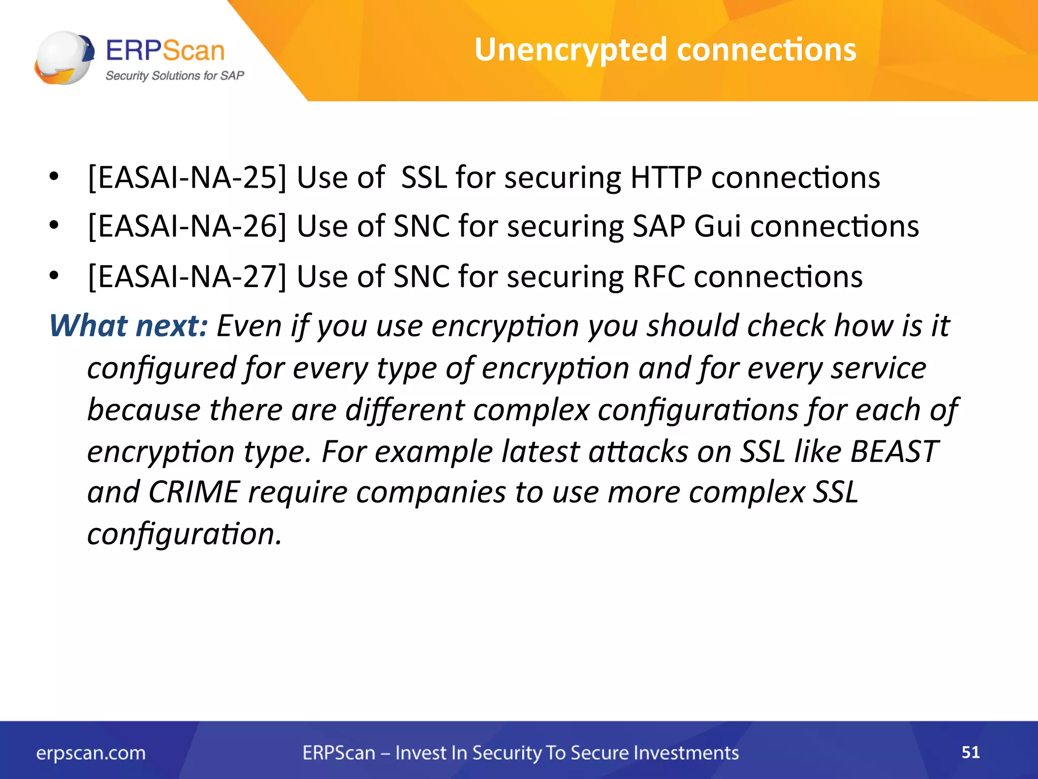 •  [EASAI-­‐NA-­‐25]	
  Use	
  of	
  	
  SSL	
  for	
  securing	
  HTTP	
  connec8ons	
  
•  [EASAI-­‐NA-­‐26]	
  Use	
  of	
  SNC	
  for	
  securing	
  SAP	
  Gui	
  connec8ons	
  	
  
•  [EASAI-­‐NA-­‐27]	
  Use	
  of	
  SNC	
  for	
  securing	
  RFC	
  connec8ons	
  	
  
What	
  next:	
  Even	
  if	
  you	
  use	
  encrypEon	
  you	
  should	
  check	
  how	
  is	
  it	
  
conﬁgured	
  for	
  every	
  type	
  of	
  encrypEon	
  and	
  for	
  every	
  service	
  
because	
  there	
  are	
  diﬀerent	
  complex	
  conﬁguraEons	
  for	
  each	
  of	
  
encrypEon	
  type.	
  For	
  example	
  latest	
  a"acks	
  on	
  SSL	
  like	
  BEAST	
  
and	
  CRIME	
  require	
  companies	
  to	
  use	
  more	
  complex	
  SSL	
  
conﬁguraEon.	
  	
  
51	
  
Unencrypted	
  connec8ons	
  
 