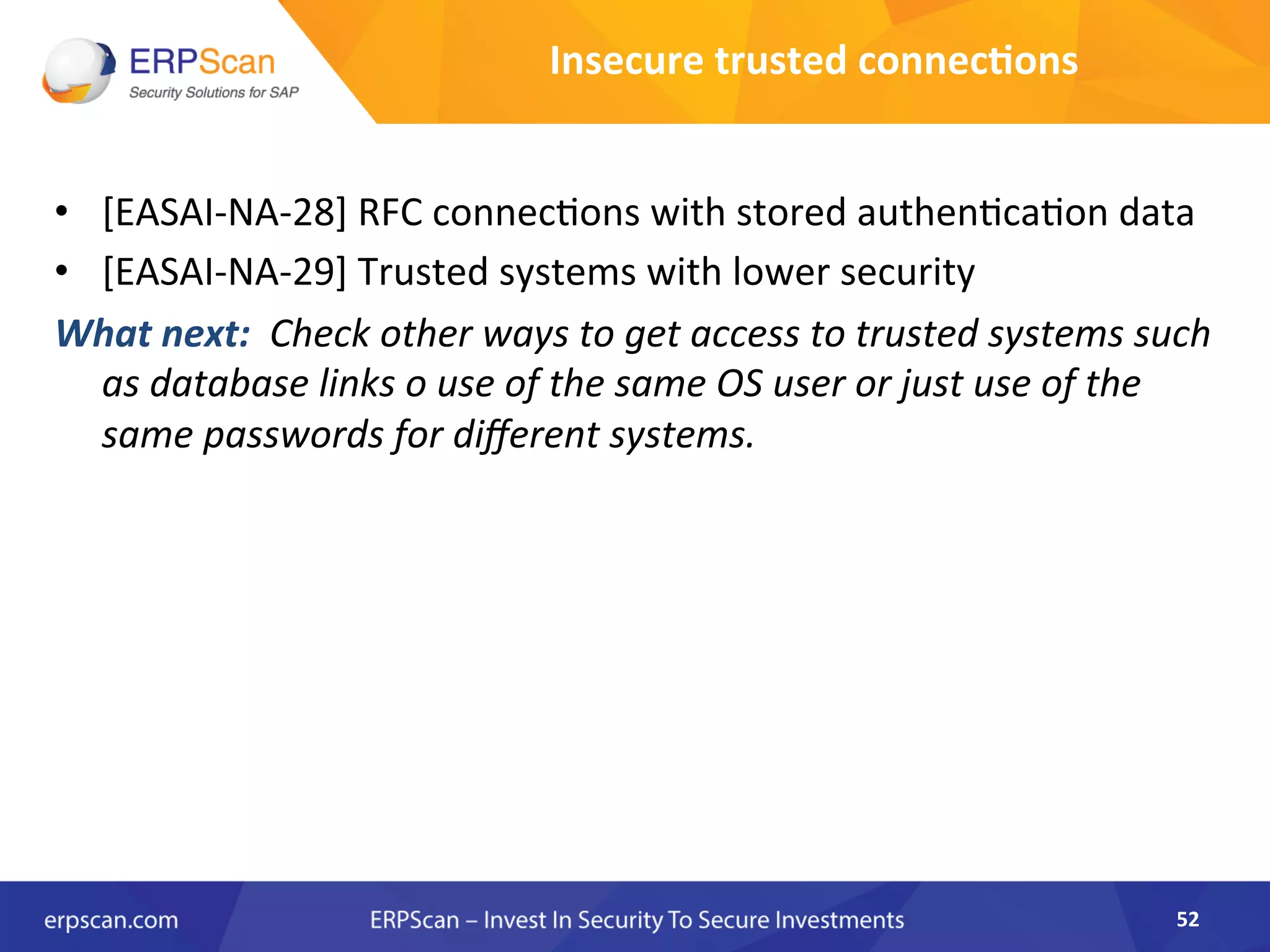 •  [EASAI-­‐NA-­‐28]	
  RFC	
  connec8ons	
  with	
  stored	
  authen8ca8on	
  data	
  
•  [EASAI-­‐NA-­‐29]	
  Trusted	
  systems	
  with	
  lower	
  security	
  	
  
What	
  next:	
  	
  Check	
  other	
  ways	
  to	
  get	
  access	
  to	
  trusted	
  systems	
  such	
  
as	
  database	
  links	
  o	
  use	
  of	
  the	
  same	
  OS	
  user	
  or	
  just	
  use	
  of	
  the	
  
same	
  passwords	
  for	
  diﬀerent	
  systems.	
  	
  	
  
52	
  
Insecure	
  trusted	
  connec8ons	
  
 