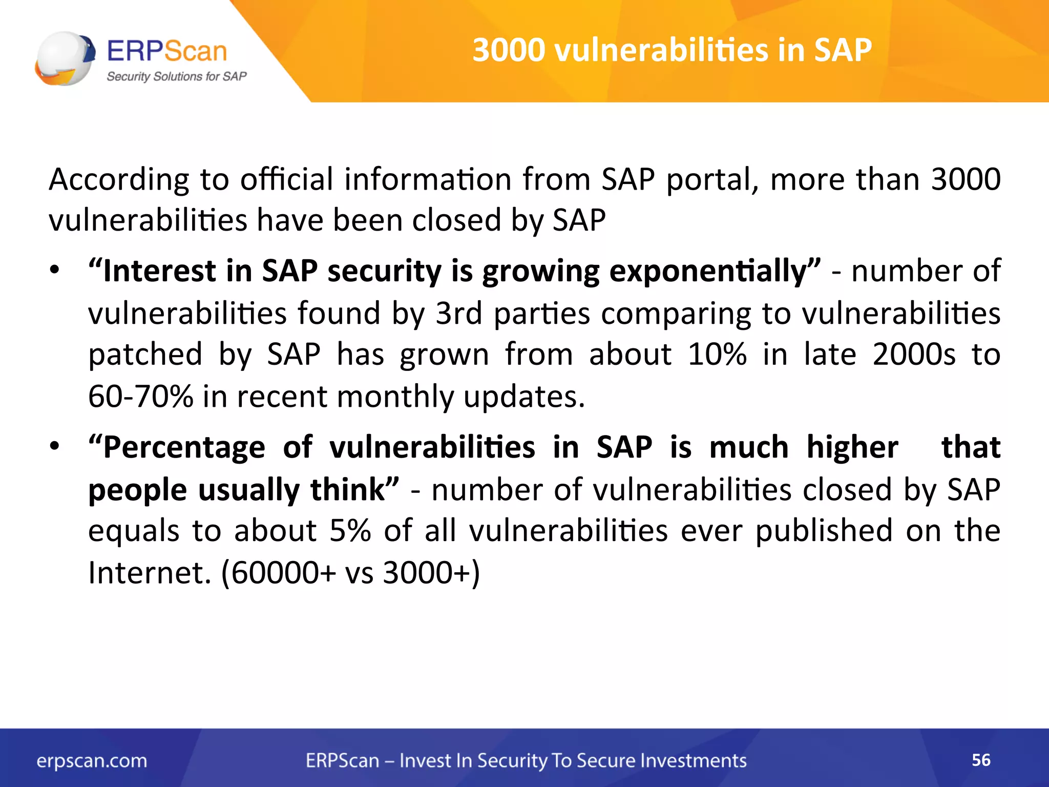 According	
  to	
  oﬃcial	
  informa8on	
  from	
  SAP	
  portal,	
  more	
  than	
  3000	
  
vulnerabili8es	
  have	
  been	
  closed	
  by	
  SAP	
  
•  “Interest	
  in	
  SAP	
  security	
  is	
  growing	
  exponen8ally”	
  -­‐	
  number	
  of	
  
vulnerabili8es	
  found	
  by	
  3rd	
  par8es	
  comparing	
  to	
  vulnerabili8es	
  
patched	
   by	
   SAP	
   has	
   grown	
   from	
   about	
   10%	
   in	
   late	
   2000s	
   to	
  
60-­‐70%	
  in	
  recent	
  monthly	
  updates.	
  	
  
•  “Percentage	
   of	
   vulnerabili8es	
   in	
   SAP	
   is	
   much	
   higher	
   	
   that	
  
people	
  usually	
  think”	
  -­‐	
  number	
  of	
  vulnerabili8es	
  closed	
  by	
  SAP	
  
equals	
  to	
  about	
  5%	
  of	
  all	
  vulnerabili8es	
  ever	
  published	
  on	
  the	
  
Internet.	
  (60000+	
  vs	
  3000+)	
  
	
  
	
  
56	
  
3000	
  vulnerabili8es	
  in	
  SAP	
  
 