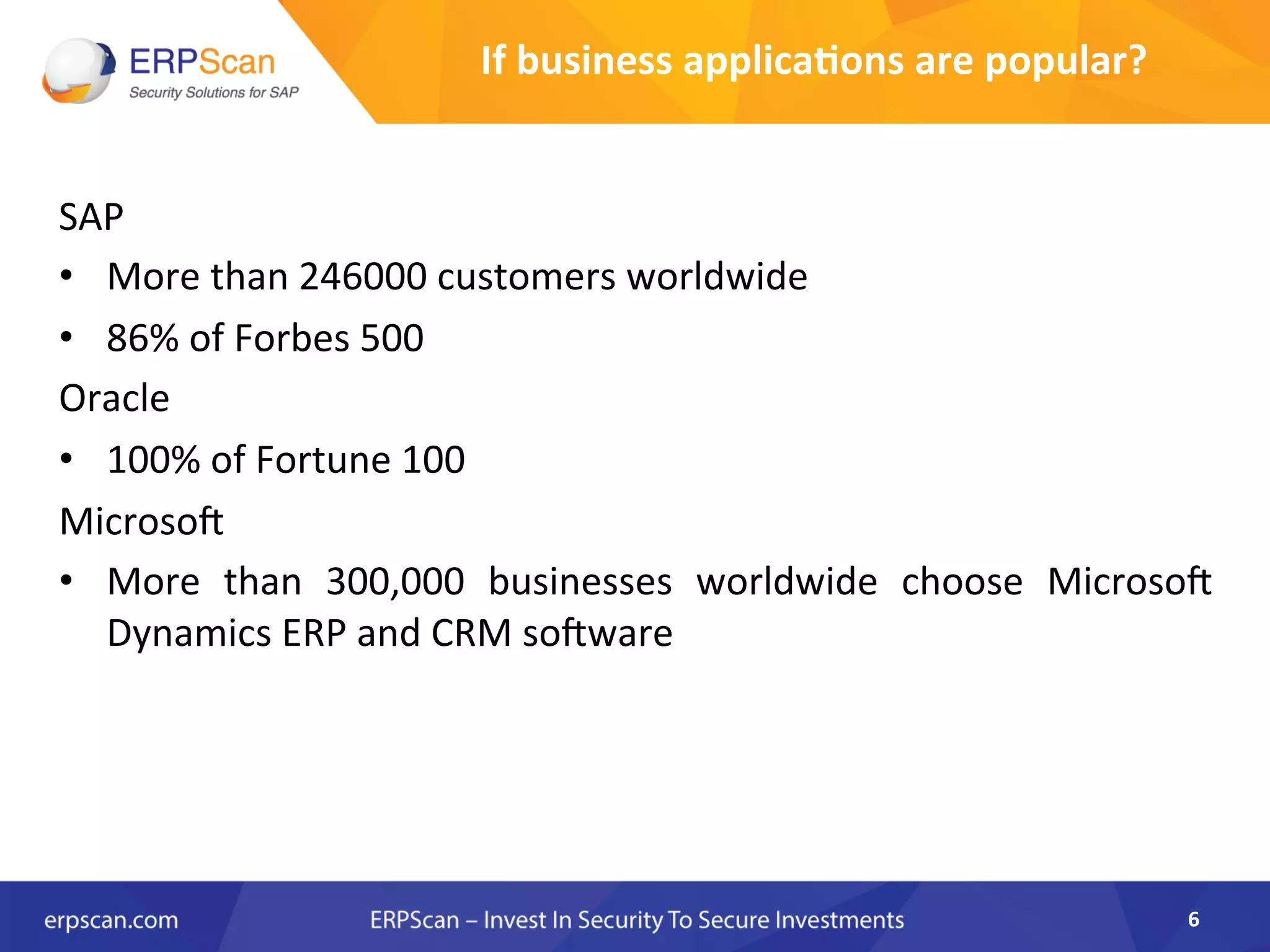 SAP	
  
•  More	
  than	
  246000	
  customers	
  worldwide	
  	
  
•  86%	
  of	
  Forbes	
  500	
  
Oracle	
  
•  100%	
  of	
  Fortune	
  100	
  
MicrosoX	
  
•  More	
   than	
   300,000	
   businesses	
   worldwide	
   choose	
   MicrosoX	
  
Dynamics	
  ERP	
  and	
  CRM	
  soXware	
  	
  
6	
  
If	
  business	
  applica8ons	
  are	
  popular?	
  
 