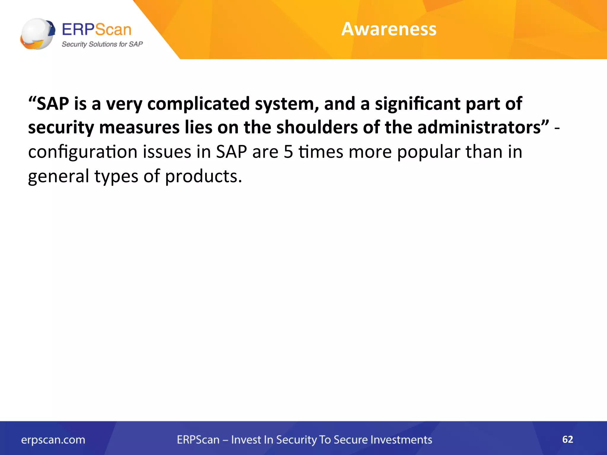 “SAP	
  is	
  a	
  very	
  complicated	
  system,	
  and	
  a	
  signiﬁcant	
  part	
  of	
  
security	
  measures	
  lies	
  on	
  the	
  shoulders	
  of	
  the	
  administrators”	
  -­‐	
  
conﬁgura8on	
  issues	
  in	
  SAP	
  are	
  5	
  8mes	
  more	
  popular	
  than	
  in	
  
general	
  types	
  of	
  products.	
  
	
  	
  
	
  
62	
  
Awareness	
  
 