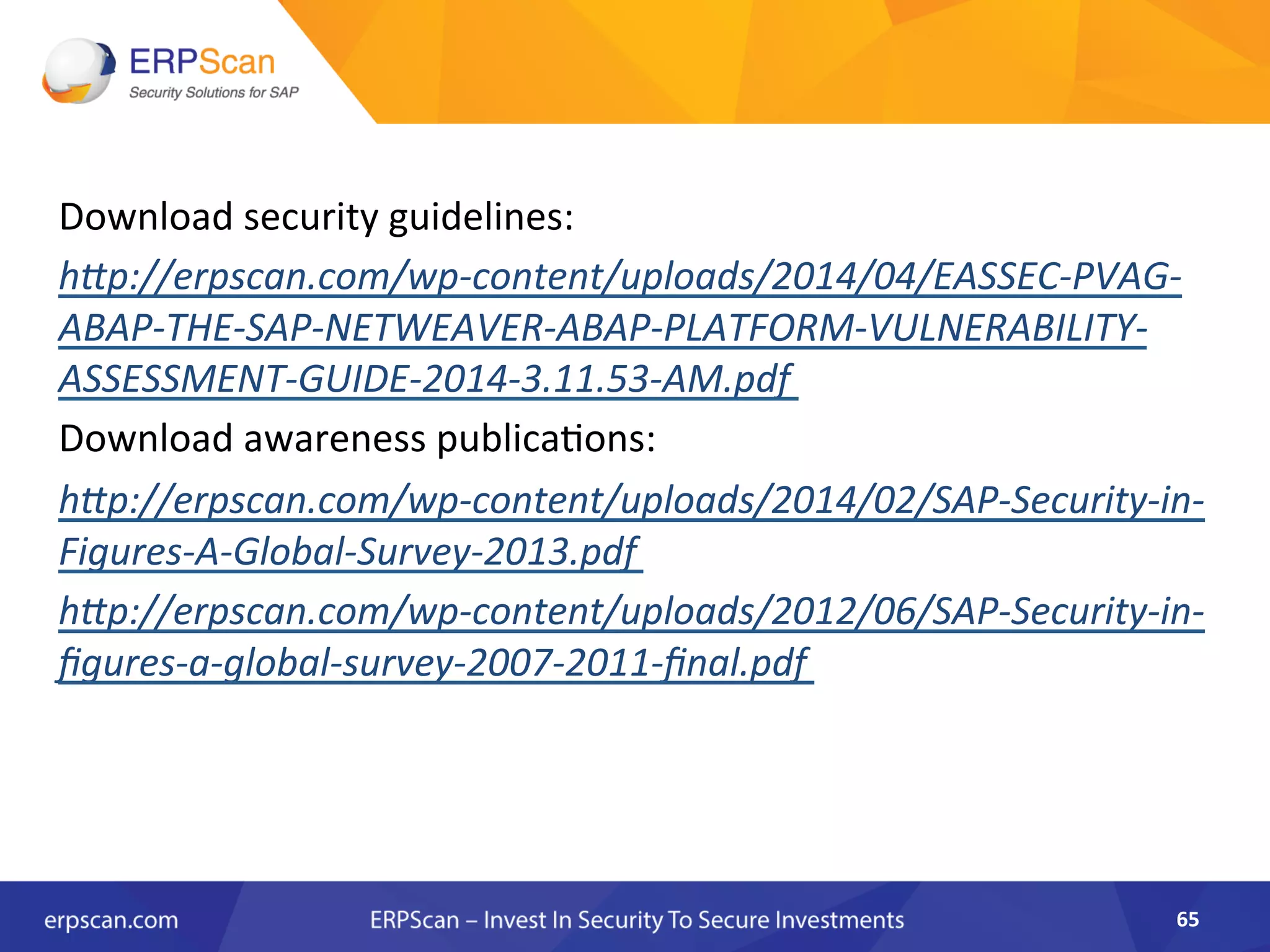 Download	
  security	
  guidelines:	
  	
  
h"p://erpscan.com/wp-­‐content/uploads/2014/04/EASSEC-­‐PVAG-­‐
ABAP-­‐THE-­‐SAP-­‐NETWEAVER-­‐ABAP-­‐PLATFORM-­‐VULNERABILITY-­‐
ASSESSMENT-­‐GUIDE-­‐2014-­‐3.11.53-­‐AM.pdf	
  
Download	
  awareness	
  publica8ons:	
  	
  
h"p://erpscan.com/wp-­‐content/uploads/2014/02/SAP-­‐Security-­‐in-­‐
Figures-­‐A-­‐Global-­‐Survey-­‐2013.pdf	
  	
  
h"p://erpscan.com/wp-­‐content/uploads/2012/06/SAP-­‐Security-­‐in-­‐
ﬁgures-­‐a-­‐global-­‐survey-­‐2007-­‐2011-­‐ﬁnal.pdf	
  	
  
65	
  
 