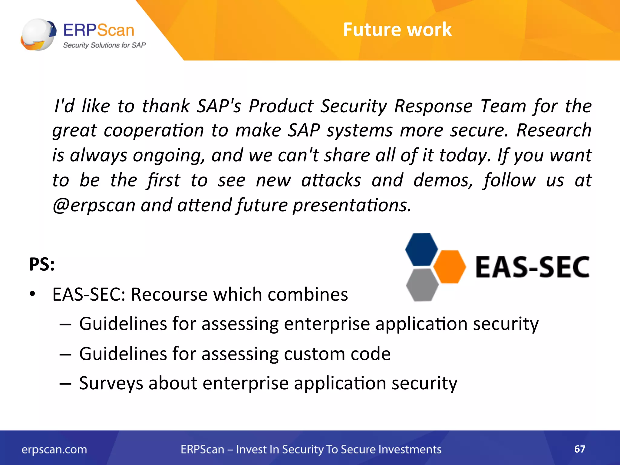  I'd	
  like	
  to	
  thank	
  SAP's	
  Product	
  Security	
  Response	
  Team	
  for	
  the	
  
great	
  cooperaEon	
  to	
  make	
  SAP	
  systems	
  more	
  secure.	
  Research	
  
is	
  always	
  ongoing,	
  and	
  we	
  can't	
  share	
  all	
  of	
  it	
  today.	
  If	
  you	
  want	
  
to	
   be	
   the	
   ﬁrst	
   to	
   see	
   new	
   a"acks	
   and	
   demos,	
   follow	
   us	
   at	
  
@erpscan	
  and	
  a"end	
  future	
  presentaEons.	
  
	
  
PS:	
  
•  EAS-­‐SEC:	
  Recourse	
  which	
  combines	
  	
  
–  Guidelines	
  for	
  assessing	
  enterprise	
  applica8on	
  security	
  
–  Guidelines	
  for	
  assessing	
  custom	
  code	
  
–  Surveys	
  about	
  enterprise	
  applica8on	
  security	
  
67	
  
Future	
  work	
  
 