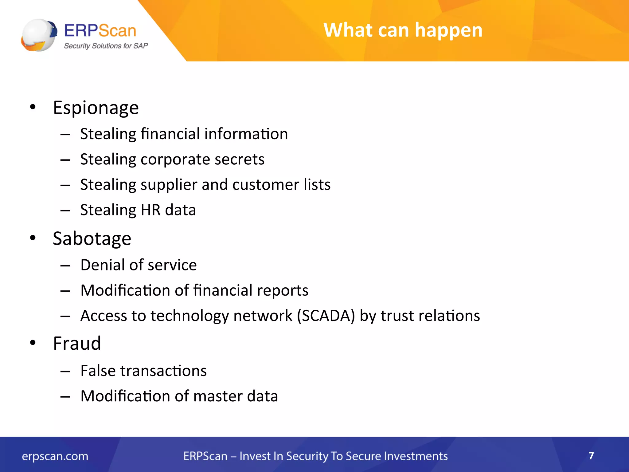 •  Espionage	
  
–  Stealing	
  ﬁnancial	
  informa8on	
  
–  Stealing	
  corporate	
  secrets	
  
–  Stealing	
  supplier	
  and	
  customer	
  lists	
  
–  Stealing	
  HR	
  data	
  
•  Sabotage	
  
–  Denial	
  of	
  service	
  
–  Modiﬁca8on	
  of	
  ﬁnancial	
  reports	
  
–  Access	
  to	
  technology	
  network	
  (SCADA)	
  by	
  trust	
  rela8ons	
  
•  Fraud	
  
–  False	
  transac8ons	
  
–  Modiﬁca8on	
  of	
  master	
  data	
  
7	
  
What	
  can	
  happen	
  
 