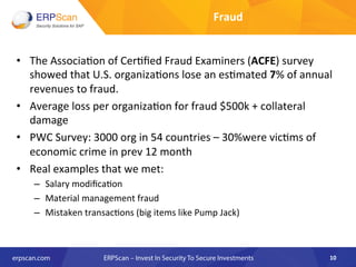 Fraud	
  
•  The	
  Associa8on	
  of	
  Cer8ﬁed	
  Fraud	
  Examiners	
  (ACFE)	
  survey	
  
showed	
  that	
  U.S.	
  organiza8ons	
  lose	
  an	
  es8mated	
  7%	
  of	
  annual	
  
revenues	
  to	
  fraud.	
  
•  Average	
  loss	
  per	
  organiza8on	
  for	
  fraud	
  $500k	
  +	
  collateral	
  
damage	
  
•  PWC	
  Survey:	
  3000	
  org	
  in	
  54	
  countries	
  –	
  30%were	
  vic8ms	
  of	
  
economic	
  crime	
  in	
  prev	
  12	
  month	
  
•  Real	
  examples	
  that	
  we	
  met:	
  
–  Salary	
  modiﬁca8on	
  
–  Material	
  management	
  fraud	
  
–  Mistaken	
  transac8ons	
  (big	
  items	
  like	
  Pump	
  Jack)	
  
10	
  
 