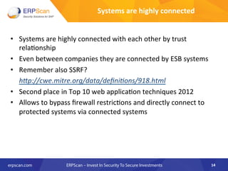 Systems	
  are	
  highly	
  connected	
  	
  
•  Systems	
  are	
  highly	
  connected	
  with	
  each	
  other	
  by	
  trust	
  
rela8onship	
  	
  
•  Even	
  between	
  companies	
  they	
  are	
  connected	
  by	
  ESB	
  systems	
  
•  Remember	
  also	
  SSRF?	
  	
  
	
  h"p://cwe.mitre.org/data/deﬁniEons/918.html	
  
•  Second	
  place	
  in	
  Top	
  10	
  web	
  applica8on	
  techniques	
  2012	
  
•  Allows	
  to	
  bypass	
  ﬁrewall	
  restric8ons	
  and	
  directly	
  connect	
  to	
  
protected	
  systems	
  via	
  connected	
  systems	
  
14	
  
 