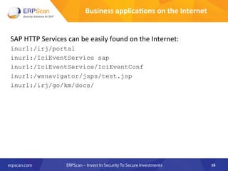 Business	
  applica8ons	
  on	
  the	
  Internet	
  
SAP	
  HTTP	
  Services	
  can	
  be	
  easily	
  found	
  on	
  the	
  Internet:	
  
inurl:/irj/portal
inurl:/IciEventService sap
inurl:/IciEventService/IciEventConf
inurl:/wsnavigator/jsps/test.jsp
inurl:/irj/go/km/docs/
16	
  
 