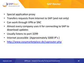 SAP	
  Router	
  
•  Special	
  applica8on	
  proxy	
  	
  
•  Transfers	
  requests	
  from	
  Internet	
  to	
  SAP	
  (and	
  not	
  only)	
  
•  Can	
  work	
  through	
  VPN	
  or	
  SNC	
  	
  
•  Almost	
  every	
  company	
  uses	
  it	
  for	
  connec8ng	
  to	
  SAP	
  to	
  
download	
  updates	
  
•  Usually	
  listens	
  to	
  port	
  3299	
  	
  
•  Internet	
  accessible	
  	
  (Approximately	
  5000	
  IP’s	
  )	
  
•  hkp://www.easymarketplace.de/saprouter.php	
  
18	
  
 