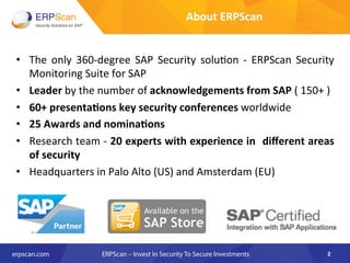 About	
  ERPScan	
  
•  The	
   only	
   360-­‐degree	
   SAP	
   Security	
   solu8on	
   -­‐	
   ERPScan	
   Security	
  
Monitoring	
  Suite	
  for	
  SAP	
  
•  Leader	
  by	
  the	
  number	
  of	
  acknowledgements	
  from	
  SAP	
  (	
  150+	
  )	
  
•  60+	
  presenta8ons	
  key	
  security	
  conferences	
  worldwide	
  
•  25	
  Awards	
  and	
  nomina8ons	
  
•  Research	
  team	
  -­‐	
  20	
  experts	
  with	
  experience	
  in	
  	
  diﬀerent	
  areas	
  
of	
  security	
  
•  Headquarters	
  in	
  Palo	
  Alto	
  (US)	
  and	
  Amsterdam	
  (EU)	
  
	
  
	
  
2	
  
 