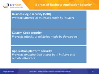 22	
  
Business	
  logic	
  security	
  (SOD)	
  
Prevents	
  a"acks	
  	
  or	
  mistakes	
  made	
  by	
  insiders	
  
Custom	
  Code	
  security	
  
Prevents	
  a"acks	
  or	
  mistakes	
  made	
  by	
  developers	
  
	
  
	
  
	
  
Applica8on	
  pla^orm	
  security	
  
Prevents	
  unauthorized	
  access	
  both	
  insiders	
  and	
  
remote	
  a"ackers	
  
	
  
	
  
3	
  areas	
  of	
  Business	
  Applica8on	
  Security	
  
 