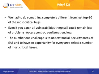 •  We	
  had	
  to	
  do	
  something	
  completely	
  diﬀerent	
  from	
  just	
  top-­‐10	
  
of	
  the	
  most	
  cri8cal	
  bugs	
  
•  Even	
  if	
  you	
  patch	
  all	
  vulnerabili8es	
  there	
  s8ll	
  could	
  remain	
  lots	
  
of	
  problems:	
  Access	
  control,	
  conﬁgura8on,	
  logs	
  	
  
•  The	
  number	
  one	
  challenge	
  is	
  to	
  understand	
  all	
  security	
  areas	
  of	
  
EAS	
  and	
  to	
  have	
  an	
  opportunity	
  for	
  every	
  area	
  select	
  a	
  number	
  
of	
  most	
  cri8cal	
  issues.	
  	
  
25	
  
Why?	
  (2)	
  
 