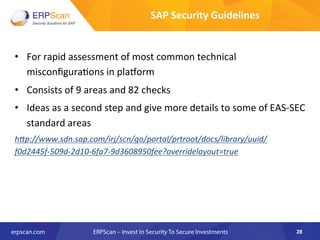 •  For	
  rapid	
  assessment	
  of	
  most	
  common	
  technical	
  
misconﬁgura8ons	
  in	
  plaqorm	
  
•  Consists	
  of	
  9	
  areas	
  and	
  82	
  checks	
  
•  Ideas	
  as	
  a	
  second	
  step	
  and	
  give	
  more	
  details	
  to	
  some	
  of	
  EAS-­‐SEC	
  
standard	
  areas 	
  	
  
h"p://www.sdn.sap.com/irj/scn/go/portal/prtroot/docs/library/uuid/
f0d2445f-­‐509d-­‐2d10-­‐6fa7-­‐9d3608950fee?overridelayout=true	
  
28	
  
SAP	
  Security	
  Guidelines	
  
 