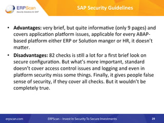 •  Advantages:	
  very	
  brief,	
  but	
  quite	
  informa8ve	
  (only	
  9	
  pages)	
  and	
  
covers	
  applica8on	
  plaqorm	
  issues,	
  applicable	
  for	
  every	
  ABAP-­‐	
  
based	
  plaqorm	
  either	
  ERP	
  or	
  Solu8on	
  manger	
  or	
  HR,	
  it	
  doesn’t	
  
maker.	
  
•  Disadvantages:	
  82	
  checks	
  is	
  s8ll	
  a	
  lot	
  for	
  a	
  ﬁrst	
  brief	
  look	
  on	
  
secure	
  conﬁgura8on.	
  But	
  what’s	
  more	
  important,	
  standard	
  
doesn’t	
  cover	
  access	
  control	
  issues	
  and	
  logging	
  and	
  even	
  in	
  
plaqorm	
  security	
  miss	
  some	
  things.	
  Finally,	
  it	
  gives	
  people	
  false	
  
sense	
  of	
  security,	
  if	
  they	
  cover	
  all	
  checks.	
  But	
  it	
  wouldn’t	
  be	
  
completely	
  true.	
  
	
  
29	
  
SAP	
  Security	
  Guidelines	
  
 