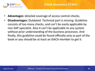 •  Advantages:	
  detailed	
  coverage	
  of	
  access	
  control	
  checks.	
  
•  Disadvantages:	
  Outdated.	
  Technical	
  part	
  is	
  missing.	
  Guideline	
  
consists	
  of	
  too	
  many	
  checks,	
  and	
  can’t	
  be	
  easily	
  applicable	
  by	
  
non-­‐SAP	
  specialist.	
  Also	
  it	
  can’t	
  be	
  applicable	
  to	
  any	
  system	
  
without	
  prior	
  understanding	
  of	
  the	
  business	
  processes.	
  And	
  
ﬁnally,	
  this	
  guideline	
  could	
  be	
  found	
  oﬃcially	
  only	
  as	
  part	
  of	
  the	
  
book	
  or	
  you	
  should	
  be	
  at	
  least	
  an	
  ISACA	
  member	
  to	
  get	
  it.	
  
	
  
32	
  
ISACA	
  Assurance	
  (ITAFF)	
  
 
