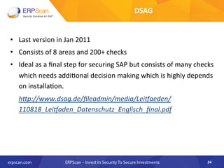 •  Last	
  version	
  in	
  Jan	
  2011	
  
•  Consists	
  of	
  8	
  areas	
  and	
  200+	
  checks	
  	
  
•  Ideal	
  as	
  a	
  ﬁnal	
  step	
  for	
  securing	
  SAP	
  but	
  consists	
  of	
  many	
  checks	
  
which	
  needs	
  addi8onal	
  decision	
  making	
  which	
  is	
  highly	
  depends	
  
on	
  installa8on.	
  
	
  h"p://www.dsag.de/ﬁleadmin/media/Lei^aeden/
110818_Lei^aden_Datenschutz_Englisch_ﬁnal.pdf	
  
34	
  
DSAG	
  	
  
 