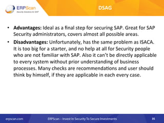 •  Advantages:	
  Ideal	
  as	
  a	
  ﬁnal	
  step	
  for	
  securing	
  SAP.	
  Great	
  for	
  SAP	
  
Security	
  administrators,	
  covers	
  almost	
  all	
  possible	
  areas.	
  
•  Disadvantages:	
  Unfortunately,	
  has	
  the	
  same	
  problem	
  as	
  ISACA.	
  
It	
  is	
  too	
  big	
  for	
  a	
  starter,	
  and	
  no	
  help	
  at	
  all	
  for	
  Security	
  people	
  
who	
  are	
  not	
  familiar	
  with	
  SAP.	
  Also	
  it	
  can’t	
  be	
  directly	
  applicable	
  
to	
  every	
  system	
  without	
  prior	
  understanding	
  of	
  business	
  
processes.	
  Many	
  checks	
  are	
  recommenda8ons	
  and	
  user	
  should	
  
think	
  by	
  himself,	
  if	
  they	
  are	
  applicable	
  in	
  each	
  every	
  case.	
  
35	
  
DSAG	
  	
  
 