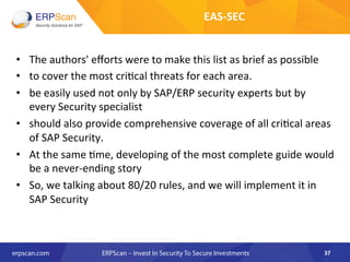 •  The	
  authors'	
  eﬀorts	
  were	
  to	
  make	
  this	
  list	
  as	
  brief	
  as	
  possible	
  
•  to	
  cover	
  the	
  most	
  cri8cal	
  threats	
  for	
  each	
  area.	
  	
  
•  be	
  easily	
  used	
  not	
  only	
  by	
  SAP/ERP	
  security	
  experts	
  but	
  by	
  
every	
  Security	
  specialist	
  	
  
•  should	
  also	
  provide	
  comprehensive	
  coverage	
  of	
  all	
  cri8cal	
  areas	
  
of	
  SAP	
  Security.	
  
•  At	
  the	
  same	
  8me,	
  developing	
  of	
  the	
  most	
  complete	
  guide	
  would	
  
be	
  a	
  never-­‐ending	
  story	
  	
  
•  So,	
  we	
  talking	
  about	
  80/20	
  rules,	
  and	
  we	
  will	
  implement	
  it	
  in	
  
SAP	
  Security	
  
37	
  
EAS-­‐SEC	
  
 