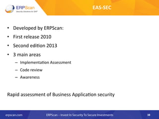 •  Developed	
  by	
  ERPScan:	
  	
  
•  First	
  release	
  2010	
  
•  Second	
  edi8on	
  2013	
  
•  3	
  main	
  areas	
  
–  Implementa8on	
  Assessment	
  
–  Code	
  review	
  
–  Awareness	
  
	
  
Rapid	
  assessment	
  of	
  Business	
  Applica8on	
  security	
  	
  
38	
  
EAS-­‐SEC	
  
 