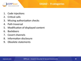 EASAD	
  -­‐	
  	
  9	
  categories	
  
1.  Code	
  injec8ons	
  
2.  Cri8cal	
  calls	
  
3.  Missing	
  authoriza8on	
  checks	
  
4.  Path	
  traversal	
  
5.  Modiﬁca8on	
  of	
  displayed	
  content	
  
6.  Backdoors	
  
7.  Covert	
  channels	
  
8.  Informa8on	
  disclosure	
  
9.  Obsolete	
  statements	
  
	
  
42	
  
 