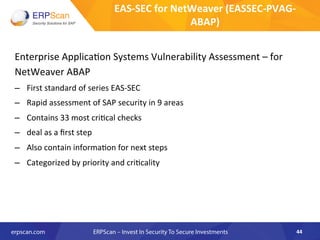 Enterprise	
  Applica8on	
  Systems	
  Vulnerability	
  Assessment	
  –	
  for	
  
NetWeaver	
  ABAP	
  
–  First	
  standard	
  of	
  series	
  EAS-­‐SEC	
  
–  Rapid	
  assessment	
  of	
  SAP	
  security	
  in	
  9	
  areas	
  
–  Contains	
  33	
  most	
  cri8cal	
  checks	
  
–  deal	
  as	
  a	
  ﬁrst	
  step	
  
–  Also	
  contain	
  informa8on	
  for	
  next	
  steps	
  
–  Categorized	
  by	
  priority	
  and	
  cri8cality	
  
44	
  
EAS-­‐SEC	
  for	
  NetWeaver	
  (EASSEC-­‐PVAG-­‐
ABAP)	
  
 