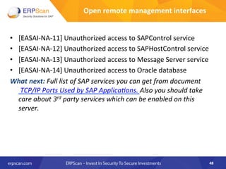 •  [EASAI-­‐NA-­‐11]	
  Unauthorized	
  access	
  to	
  SAPControl	
  service	
  
•  [EASAI-­‐NA-­‐12]	
  Unauthorized	
  access	
  to	
  SAPHostControl	
  service	
  
•  [EASAI-­‐NA-­‐13]	
  Unauthorized	
  access	
  to	
  Message	
  Server	
  service	
  
•  [EASAI-­‐NA-­‐14]	
  Unauthorized	
  access	
  to	
  Oracle	
  database	
  
What	
  next:	
  Full	
  list	
  of	
  SAP	
  services	
  you	
  can	
  get	
  from	
  document	
  
	
  TCP/IP	
  Ports	
  Used	
  by	
  SAP	
  ApplicaEons.	
  Also	
  you	
  should	
  take	
  
care	
  about	
  3rd	
  party	
  services	
  which	
  can	
  be	
  enabled	
  on	
  this	
  
server.	
  	
  
48	
  
Open	
  remote	
  management	
  interfaces	
  
 