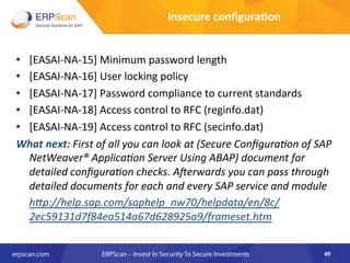 •  [EASAI-­‐NA-­‐15]	
  Minimum	
  password	
  length	
  
•  [EASAI-­‐NA-­‐16]	
  User	
  locking	
  policy	
  
•  [EASAI-­‐NA-­‐17]	
  Password	
  compliance	
  to	
  current	
  standards	
  
•  [EASAI-­‐NA-­‐18]	
  Access	
  control	
  to	
  RFC	
  (reginfo.dat)	
  
•  [EASAI-­‐NA-­‐19]	
  Access	
  control	
  to	
  RFC	
  (secinfo.dat)	
  
What	
  next:	
  First	
  of	
  all	
  you	
  can	
  look	
  at	
  (Secure	
  ConﬁguraEon	
  of	
  SAP	
  
NetWeaver®	
  ApplicaEon	
  Server	
  Using	
  ABAP)	
  document	
  for	
  
detailed	
  conﬁguraEon	
  checks.	
  Alerwards	
  you	
  can	
  pass	
  through	
  
detailed	
  documents	
  for	
  each	
  and	
  every	
  SAP	
  service	
  and	
  module	
  
	
  h"p://help.sap.com/saphelp_nw70/helpdata/en/8c/
2ec59131d7f84ea514a67d628925a9/frameset.htm	
  
49	
  
Insecure	
  conﬁgura8on	
  
 