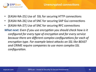 •  [EASAI-­‐NA-­‐25]	
  Use	
  of	
  	
  SSL	
  for	
  securing	
  HTTP	
  connec8ons	
  
•  [EASAI-­‐NA-­‐26]	
  Use	
  of	
  SNC	
  for	
  securing	
  SAP	
  Gui	
  connec8ons	
  	
  
•  [EASAI-­‐NA-­‐27]	
  Use	
  of	
  SNC	
  for	
  securing	
  RFC	
  connec8ons	
  	
  
What	
  next:	
  Even	
  if	
  you	
  use	
  encrypEon	
  you	
  should	
  check	
  how	
  is	
  it	
  
conﬁgured	
  for	
  every	
  type	
  of	
  encrypEon	
  and	
  for	
  every	
  service	
  
because	
  there	
  are	
  diﬀerent	
  complex	
  conﬁguraEons	
  for	
  each	
  of	
  
encrypEon	
  type.	
  For	
  example	
  latest	
  a"acks	
  on	
  SSL	
  like	
  BEAST	
  
and	
  CRIME	
  require	
  companies	
  to	
  use	
  more	
  complex	
  SSL	
  
conﬁguraEon.	
  	
  
51	
  
Unencrypted	
  connec8ons	
  
 