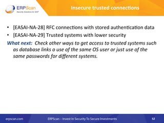 •  [EASAI-­‐NA-­‐28]	
  RFC	
  connec8ons	
  with	
  stored	
  authen8ca8on	
  data	
  
•  [EASAI-­‐NA-­‐29]	
  Trusted	
  systems	
  with	
  lower	
  security	
  	
  
What	
  next:	
  	
  Check	
  other	
  ways	
  to	
  get	
  access	
  to	
  trusted	
  systems	
  such	
  
as	
  database	
  links	
  o	
  use	
  of	
  the	
  same	
  OS	
  user	
  or	
  just	
  use	
  of	
  the	
  
same	
  passwords	
  for	
  diﬀerent	
  systems.	
  	
  	
  
52	
  
Insecure	
  trusted	
  connec8ons	
  
 