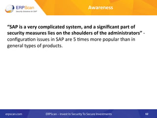 “SAP	
  is	
  a	
  very	
  complicated	
  system,	
  and	
  a	
  signiﬁcant	
  part	
  of	
  
security	
  measures	
  lies	
  on	
  the	
  shoulders	
  of	
  the	
  administrators”	
  -­‐	
  
conﬁgura8on	
  issues	
  in	
  SAP	
  are	
  5	
  8mes	
  more	
  popular	
  than	
  in	
  
general	
  types	
  of	
  products.	
  
	
  	
  
	
  
62	
  
Awareness	
  
 