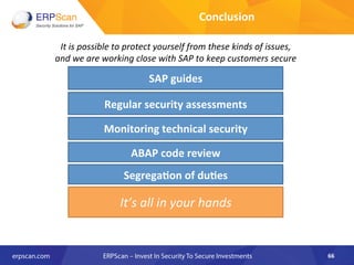 Conclusion	
  
It	
  is	
  possible	
  to	
  protect	
  yourself	
  from	
  these	
  kinds	
  of	
  issues,	
  	
  
and	
  we	
  are	
  working	
  close	
  with	
  SAP	
  to	
  keep	
  customers	
  secure	
  
SAP	
  guides	
  
It’s	
  all	
  in	
  your	
  hands	
  
Regular	
  security	
  assessments	
  
ABAP	
  code	
  review	
  
Monitoring	
  technical	
  security	
  
Segrega8on	
  of	
  du8es	
  
66	
  
 