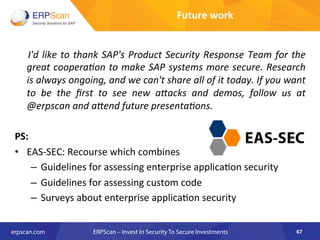  I'd	
  like	
  to	
  thank	
  SAP's	
  Product	
  Security	
  Response	
  Team	
  for	
  the	
  
great	
  cooperaEon	
  to	
  make	
  SAP	
  systems	
  more	
  secure.	
  Research	
  
is	
  always	
  ongoing,	
  and	
  we	
  can't	
  share	
  all	
  of	
  it	
  today.	
  If	
  you	
  want	
  
to	
   be	
   the	
   ﬁrst	
   to	
   see	
   new	
   a"acks	
   and	
   demos,	
   follow	
   us	
   at	
  
@erpscan	
  and	
  a"end	
  future	
  presentaEons.	
  
	
  
PS:	
  
•  EAS-­‐SEC:	
  Recourse	
  which	
  combines	
  	
  
–  Guidelines	
  for	
  assessing	
  enterprise	
  applica8on	
  security	
  
–  Guidelines	
  for	
  assessing	
  custom	
  code	
  
–  Surveys	
  about	
  enterprise	
  applica8on	
  security	
  
67	
  
Future	
  work	
  
 
