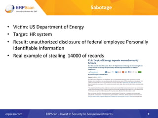 •  Vic8m:	
  US	
  Department	
  of	
  Energy	
  	
  
•  Target:	
  HR	
  system	
  	
  
•  Result:	
  unauthorized	
  disclosure	
  of	
  federal	
  employee	
  Personally	
  
Iden8ﬁable	
  Informa8on	
  	
  
•  Real	
  example	
  of	
  stealing	
  	
  14000	
  of	
  records	
  
9	
  
Sabotage	
  
 