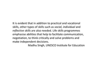 It is evident that in addition to practical and vocational
skills, other types of skills such as social, individual and
reflective skills are also needed. Life skills programmes
emphasise abilities that help to facilitate communication,
negotiation, to think critically and solve problems and
make independent decisions.
Madhu Singh, UNESCO Institute for Education
 