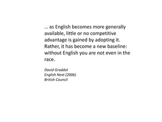 … as English becomes more generally
available, little or no competitive
advantage is gained by adopting it.
Rather, it has become a new baseline:
without English you are not even in the
race.
David Graddol
English Next (2006)
British Council
 