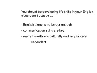 You should be developing life skills in your English
classroom because …
- English alone is no longer enough
- communication skills are key
- many lifeskills are culturally and linguistically
dependent
 