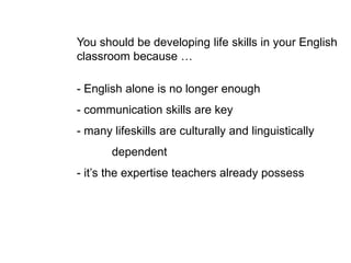 You should be developing life skills in your English
classroom because …
- English alone is no longer enough
- communication skills are key
- many lifeskills are culturally and linguistically
dependent
- it’s the expertise teachers already possess
 