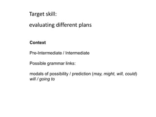 Target skill:
evaluating different plans
Context
Pre-Intermediate / Intermediate
Possible grammar links:
modals of possibility / prediction (may, might, will, could)
will / going to
 