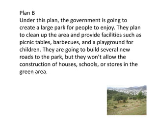 Plan B
Under this plan, the government is going to
create a large park for people to enjoy. They plan
to clean up the area and provide facilities such as
picnic tables, barbecues, and a playground for
children. They are going to build several new
roads to the park, but they won’t allow the
construction of houses, schools, or stores in the
green area.
 