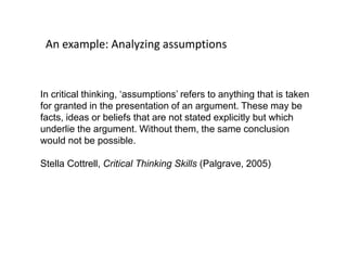 An example: Analyzing assumptions
In critical thinking, ‘assumptions’ refers to anything that is taken
for granted in the presentation of an argument. These may be
facts, ideas or beliefs that are not stated explicitly but which
underlie the argument. Without them, the same conclusion
would not be possible.
Stella Cottrell, Critical Thinking Skills (Palgrave, 2005)
 