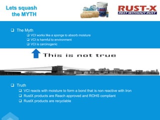  The Myth
 VCI works like a sponge to absorb moisture
 VCI is harmful to environment
 VCI is carcinogenic
 Truth
 VCI reacts with moisture to form a bond that is non reactive with Iron
 RustX products are Reach approved and ROHS compliant
 RustX products are recyclable
Lets squash
the MYTH
 