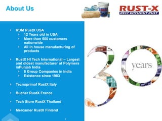 About Us
2
RDM RustX USA
12 Years old in USA
More than 500 customers
nationwide
All in house manufacturing of
products
RustX HI Tech International – Largest
and oldest manufacturer of Polymers
inPunjab India
8 Group Companies in India
Existence since 1983
Tecnoprimaf RustX Italy
Bucher RustX France
Tech Store RustX Thailand
Mercamer RustX Finland
 