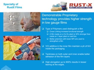 Demonstrable Proprietary
technology provides higher strength
in low gauge films
 Type of Polymers used distinguish a film
 Cross Linking increase functional strength
 A film made on a Co Ex plant is 30% stronger than
made on 1 layer plant or cast line
 Better polymers with lower MFI are used to
strengthen a film
 VCI additive in the inner film maintain a ph of 8-9
inside the packaging
 Tackiness on both outer and inner enable better
adhesion of the film layers
 High elongation up to 900% results in lesser
tearing at the edges.
Specialty of
RustX Films
 