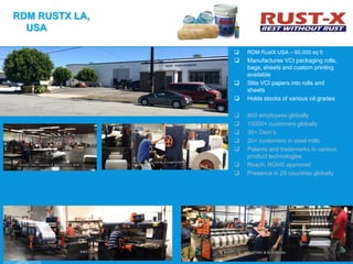  RDM RustX USA – 60,000 sq ft
 Manufactures VCI packaging rolls,
bags, sheets and custom printing
available
 Slits VCI papers into rolls and
sheets
 Holds stocks of various oil grades
 800 employees globally
 10000+ customers globally
 30+ Oem’s
 20+ customers in steel mills
 Patents and trademarks in various
product technologies
 Reach, ROHS approved
 Presence in 25 countries globally
RDM RUSTX LA,
USA
 