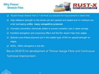  RustX Power Stretch Film 2.7 mil thick is a solution for improvement in steel mills
 High adhesive strength so the whole coil skin packed and sealed and no moisture can
enter packaging unlike many competitive products
 Corrosion prevention chemicals added to prevent oxidation upto 5 years storage
 Excellent elongation and cocooning effect and the film doesn’t tear from edges
 Special cross linked polymers put in the middle layer of film for special strength on
edges.
 600% - 900% elongation in the film
Bet on RUSTX for development of Thinner Gauge Films and Continuous
Technical Improvement.
Why Power
Stretch Film
30
 