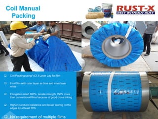 Coil Manual
Packing
 Coil Packing using VCI 3 Layer Lay flat film
 8 mil film with outer layer as blue and inner layer
white
 Elongation rated 900%, tensile strength 150% more
than conventional films because of good cross linking
 Higher puncture resistance and lesser tearing on the
edges by at least 50%
 No requirement of multiple films
 