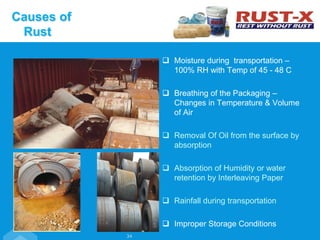  Moisture during transportation –
100% RH with Temp of 45 - 48 C
 Breathing of the Packaging –
Changes in Temperature & Volume
of Air
 Removal Of Oil from the surface by
absorption
 Absorption of Humidity or water
retention by Interleaving Paper
 Rainfall during transportation
 Improper Storage Conditions
Causes of
Rust
34
 