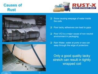 Snow causing seepage of water inside
the coils
 Poor tacky adhesives can lead to gaps
 Poor VCI is a major cause of non neutral
environment in packaging
 Rain Water, water at ports or sea can
seep through the edge of protectors
Only a good quality tacky
stretch can result in tightly
wrapped coil
35
Causes of
Rust
 