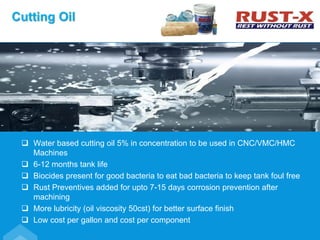  Water based cutting oil 5% in concentration to be used in CNC/VMC/HMC
Machines
 6-12 months tank life
 Biocides present for good bacteria to eat bad bacteria to keep tank foul free
 Rust Preventives added for upto 7-15 days corrosion prevention after
machining
 More lubricity (oil viscosity 50cst) for better surface finish
 Low cost per gallon and cost per component
Cutting Oil
 